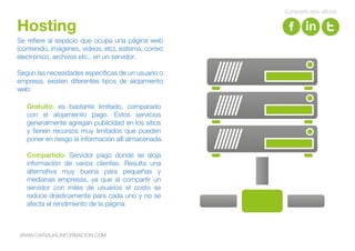 Se refiere al espacio que ocupa una página web
(contenido, imágenes, videos, etc), sistema, correo
electrónico, archivos etc., en un servidor.
Según las necesidades específicas de un usuario o
empresa, existen diferentes tipos de alojamiento
web:
Hosting
Gratuito: es bastante limitado, comparado
con el alojamiento pago. Estos servicios
generalmente agregan publicidad en los sitios
y tienen recursos muy limitados que pueden
poner en riesgo la información allí almacenada.
Compartido: Servidor pago donde se aloja
información de varios clientes. Resulta una
alternativa muy buena para pequeñas y
medianas empresas, ya que al compartir un
servidor con miles de usuarios el costo se
reduce drásticamente para cada uno y no se
afecta el rendimiento de la página.
WWW.CARVAJALINFORMACION.COM
Compartir este eBook
 