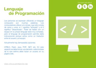 Las personas se expresan utilizando un lenguaje
compuesto por muchas palabras. Los
computadores utilizan uno simple, que sólo consta
de ceros y unos; el 1 significa "activado" y el 0
significa "desactivado". Tratar de hablar con un
equipo en su propio lenguaje sería muy complejo,
pero el lenguaje de programación permite darle
instrucciones porque actúa como un traductor
entre el usuario y el equipo.
Actualmente hay demasiadas opciones:
HTML5, Flash, Java, PHP, .NET, etc. En este
aspecto se debe tomar una decisión, sobre la base
de lo que estima debe hacer un usuario en su
página web.
Lenguaje
de Programación
WWW.CARVAJALINFORMACION.COM
Compartir este eBook
 