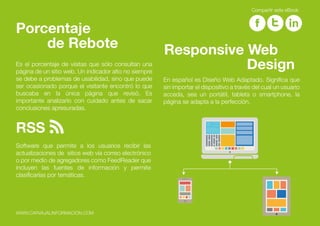 Es el porcentaje de visitas que sólo consultan una
página de un sitio web. Un indicador alto no siempre
se debe a problemas de usabilidad, sino que puede
ser ocasionado porque el visitante encontró lo que
buscaba en la única página que revisó. Es
importante analizarlo con cuidado antes de sacar
conclusiones apresuradas.
Porcentaje
de Rebote
En español es Diseño Web Adaptado. Significa que
sin importar el dispositivo a través del cual un usuario
acceda, sea un portátil, tableta o smartphone, la
página se adapta a la perfección.
Responsive Web
Design
Software que permite a los usuarios recibir las
actualizaciones de sitios web vía correo electrónico
o por medio de agregadores como FeedReader que
incluyen las fuentes de información y permite
clasificarlas por temáticas.
RSS
WWW.CARVAJALINFORMACION.COM
Compartir este eBook
 
