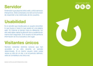 Ordenador que aloja los sitios web y otros servicios
interactivos. Está conectado a la red con la función
de responder a las solicitudes de los usuarios.
Servidor
Es lo sencillo que resulta para un usuario encontrar
lo que busca o hacer lo que quiere en una página
web. En Internet el tiempo hace la diferencia. Un
sitio web debe captar la atención de su audiencia en
menos de 8 segundos. Si el usuario no encuentra la
información se irá a buscarla a otro lugar.
Usabilidad
Número visitantes distintos (únicos) que han
accedido a su sitio durante un periodo
determinado. Si el mismo usuario visita varias
veces su sitio en un día, o en el período definido,
este se contabiliza una única vez.
Visitantes únicos
WWW.CARVAJALINFORMACION.COM
Compartir este eBook
 