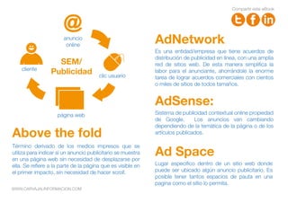 Es una entidad/empresa que tiene acuerdos de
distribución de publicidad en línea, con una amplia
red de sitios web. De esta manera simplifica la
labor para el anunciante, ahorrándole la enorme
tarea de lograr acuerdos comerciales con cientos
o miles de sitios de todos tamaños.
AdNetwork
Sistema de publicidad contextual online propiedad
de Google. Los anuncios van cambiando
dependiendo de la temática de la página o de los
artículos publicados.
AdSense:
Above the fold
Ad Space
Término derivado de los medios impresos que se
utiliza para indicar si un anuncio publicitario se muestra
en una página web sin necesidad de desplazarse por
ella. Se refiere a la parte de la página que es visible en
el primer impacto, sin necesidad de hacer scroll.
Lugar especifico dentro de un sitio web donde
puede ser ubicado algún anuncio publicitario. Es
posible tener tantos espacios de pauta en una
pagina como el sitio lo permita.
anuncio
online
clic usuario
cliente
página web
SEM/
Publicidad
Compartir este eBook
WWW.CARVAJALINFORMACION.COM
 