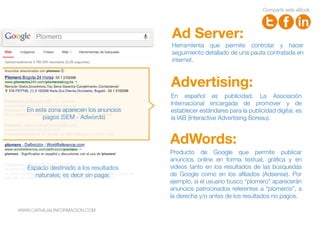 Plomero
Producto de Google que permite publicar
anuncios online en forma textual, gráfica y en
videos tanto en los resultados de las búsquedas
de Google como en los afiliados (Adsense). Por
ejemplo, si el usuario busco “plomero” aparecerán
anuncios patrocinados referentes a “plomeros”, a
la derecha y/o antes de los resultados no pagos.
AdWords:
Advertising:
En español es publicidad. La Asociación
Internacional encargada de promover y de
establecer estándares para la publicidad digital, es
la IAB (Interactive Advertising Boreau).
Herramienta que permite controlar y hacer
seguimiento detallado de una pauta contratada en
internet.
Ad Server:
En esta zona aparecen los anuncios
pagos (SEM - Adwords)
Espacio destinado a los resultados
naturales; es decir sin pagar.
Compartir este eBook
WWW.CARVAJALINFORMACION.COM
 