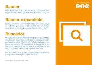 Aviso Publicitario que ocupa un espacio dentro de una
página web en internet, generalmente en forma rectangular.
Banner
Cuando un Banner o Banner Ad inicia de un tamaño y luego
se extiende por acción del usuario con el cursor,
agrandando su tamaño y desplegando mayor información.
Banner expandible
Un buscador es un sistema informático que indexa archivos
almacenados en servidores web. Las búsquedas se hacen
con palabras clave (Gurú) o con arboles jerárquicos de
secciones (pa.com). El resultado de la búsqueda es un
listado de resultados en los que se mencionan temas
relacionados y en contexto con la palabra buscada.
Los resultados por lo general incluyen resultados pagados
(SEM) o resultados orgánicos gratuitos (SEO).
Buscador
WWW.CARVAJALINFORMACION.COM
WWW.CARVAJALINFORMACION.COM
Compartir este eBook
 