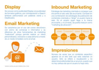Se conoce como publicidad Display a la publicidad
de formatos gráficos, por contraposición a Search
(enlaces patrocinados por palabras clave) y a
Clasificados.
Display
Estrategia de marketing orientada a conseguir que
encuentre el sitio web del anunciante. Consiste en
una combinación de estrategias de publicación de
contenidos orientada a “dirigir” al usuario hacia la
web. Es el usuario quien llega a la marca
anunciante, y no al revés. Se podría traducir como
“marketing de atracción”.
Inbound Marketing
Se caracteriza por el uso del correo electrónico
con animo de comercial o informativo y se
diferencia de otras herramientas de marketing
“tradicional” porque permite realizar un oferta
personalizada y exclusiva a cada persona a través
de un medio inmediato como el email.
Email Marketing
Número de veces que un contenido específico
aparece en el sitio web que está visitando un
usuario. Sólo se refiere a visualización y no
determina la efectividad de un anuncio, puesto que
no hay certeza de que el usuario lo haya visto.
Impresiones
extraños visitantes prospectos clientes promotores
ATRAER CONVERTIR CERRAR FIDELIZAR
WWW.CARVAJALINFORMACION.COM
 