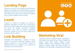 Cuando un usuario se registra, se apunta o
descarga contenido en el sitio de un anunciante.
Existen campañas específicas para generar bases
de datos de perfiles concretos mediante
formularios. Para esto se pueden aprovechar
todos los canales en los que tiene presencia la
empresa (online u offline).
Leads
Consiste en que los usuarios reenvíen, compartan y
comuniquen una acción de una marca. Pueden ser
juegos, música, fotos, vídeos, noticias o ideas
creativas. Ofrece mucha visibilidad a bajo precio y
ayuda a construir imagen de marca, aunque su
resultado no es matemático y depende de los usuarios
Marketing Viral
También se conoce como Página de bienvenida o
página de aterrizaje y es a donde llega un usuario
después de hacer clic en un anuncio publicitario o
por medio de un Call to Action ubicado en alguno
de los canales digitales de la empresa.
Landing Page
Estrategia SEO destinada a adquirir el mayor
número de enlaces entrantes posibles desde
páginas externas, lo que permitirá mejorar el
posicionamiento de la página en el ranking de
resultados de los buscadores.
Link Building
WWW.CARVAJALINFORMACION.COM
Compartir este eBook
 