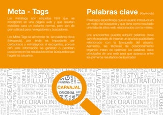 Palabras clave (Keywords)
Palabra(s) específica(s) que el usuario introduce en
un motor de búsqueda y que tiene como resultado
una lista de sitios web relacionados con la misma.
Los anunciantes pueden adquirir palabras clave
con el propósito de insertar un anuncio publicitario
relacionado con la búsqueda del usuario.
Asimismo, las técnicas de posicionamiento
orgánico tratan de optimizar las palabras clave
principales de una web para que aparezca entre
los primeros resultados del buscador
Las metatags son etiquetas html que se
incorporan en una página web y que resultan
invisibles para un visitante normal, pero son de
gran utilidad para navegadores y buscadores.
Los Meta-Tags se alimentan de las palabras clave
(keywords), por ende es importante ser
cuidadosos y estratégicos al escogerlas, porque
con esta información se ganarán o perderán
posiciones en los resultados de las búsquedas que
hagan los usuarios.
Meta - Tags
 