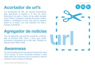 Acortador de url’s
Los acortadores de URL son buenas herramientas
para aprovechar el espacio a la hora de enviar
direcciones de webs a través de las redes sociales
como Twitter y Facebook. Además de acortar, ofrecen
análisis y estadísticas con los clics que los usuarios
hacen en el enlace. Los más utilizados son bitly y
Google url shortener
Agregador de noticias
Tipo de aplicación que permite suscribirse a fuentes
web en formatos RSS, Atom y otros, para recibir
información actualizada de un sitio web. También es
llamado lector RSS o Feed.
Una de las fases por las que pasa el consumidor antes
de la compra. El futuro comprador empieza a estar
alerta sobre las menciones que se producen sobre el
producto que le empieza a interesar.
Awareness
Compartir este eBook
WWW.CARVAJALINFORMACION.COM
 