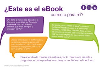 ¿Este es el eBook
Si respondió de manera afirmativa a por lo menos una de estas
preguntas, no está perdiendo su tiempo, continúe con la lectura...
correcto para mí?
¿No tiene la menor idea de cuál es la
diferencia entre Adsense, Adwords,
Adnetwork y todos los demás
términos que están en inglés y
empiezan por Ad?
¿No se entiende con el de Mercadeo y
no sabe en realidad a qué se está
comprometiendo cuándo le dice que
mejorará el Engagement, el PTA, el
CTR, el CPC y el CPA?
Compartir este eBook
WWW.CARVAJALINFORMACION.COM
 