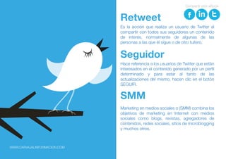 Es la acción que realiza un usuario de Twitter al
compartir con todos sus seguidores un contenido
de interés, normalmente de algunas de las
personas a las que él sigue o de otro tuitero.
Retweet
Hace referencia a los usuarios de Twitter que están
interesados en el contenido generado por un perfil
determinado y para estar al tanto de las
actualizaciones del mismo, hacen clic en el botón
SEGUIR.
Seguidor
Marketing en medios sociales o (SMM) combina los
objetivos de marketing en Internet con medios
sociales como blogs, revistas, agregadores de
contenidos, redes sociales, sitios de microblogging
y muchos otros.
SMM
Compartir este eBook
WWW.CARVAJALINFORMACION.COM
 