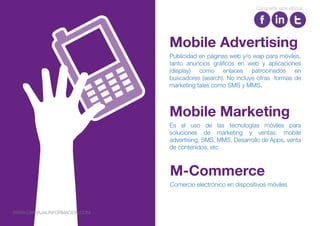 Publicidad en páginas web y/o wap para móviles,
tanto anuncios gráficos en web y aplicaciones
(display) como enlaces patrocinados en
buscadores (search). No incluye otras formas de
marketing tales como SMS y MMS.
Mobile Advertising
Es el uso de las tecnologías móviles para
soluciones de marketing y ventas: mobile
advertising, SMS, MMS, Desarrollo de Apps, venta
de contenidos, etc
Mobile Marketing
Comercio electrónico en dispositivos móviles
M-Commerce
Compartir este eBook
WWW.CARVAJALINFORMACION.COM
 
