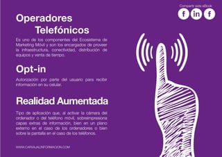 Es uno de los componentes del Ecosistema de
Marketing Móvil y son los encargados de proveer
la infraestructura, conectividad, distribución de
equipos y venta de tiempo.
Operadores
Telefónicos
Autorización por parte del usuario para recibir
información en su celular.
Opt-in
Tipo de aplicación que, al activar la cámara del
ordenador o del teléfono móvil, sobreimpresiona
capas extras de información, bien en un plano
externo en el caso de los ordenadores o bien
sobre la pantalla en el caso de los teléfonos.
Realidad Aumentada
Compartir este eBook
WWW.CARVAJALINFORMACION.COM
 
