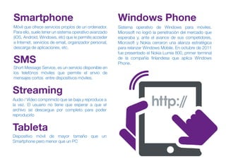 Móvil que ofrece servicios propìos de un ordenador.
Para ello, suele tener un sistema operativo avanzado
(iOS, Android, Windows, etc) que le permite acceder
a Internet, servicios de email, organizador personal,
descarga de aplicaciones, etc.
Smartphone
Short Message Service, es un servicio disponible en
los telefónos móviles que permite el envio de
mensajes cortos entre dispositivos móviles.
SMS
Audio / Vídeo comprimido que se baja y reproduce a
la vez. El usuario no tiene que esperar a que el
archivo se descargue por completo para poder
reproducirlo
Streaming
Dispositivo móvil de mayor tamaño que un
Smartphone pero menor que un PC
Tableta
Sistema operativo de Windows para móviles.
Microsoft no logró la penetración del mercado que
esperaba y, ante el avance de sus competidores,
Microsoft y Nokia cerraron una alianza estratégica
para relanzar Windows Mobile. En octubre de 2011
fue presentado el Nokia Lumia 800, primer terminal
de la compañía finlandesa que aplica Windows
Phone.
Windows Phone
 