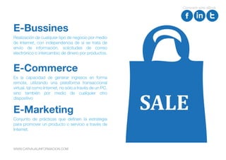 Realización de cualquier tipo de negocio por medio
de Internet, con independencia de si se trata de
envío de información, solicitudes de correo
electrónico o intercambio de dinero por productos.
E-Bussines
Es la capacidad de generar ingresos en forma
remota, utilizando una plataforma transaccional
virtual, tal como Internet, no sólo a través de un PC,
sino también por medio de cualquier otro
dispositivo
E-Commerce
Conjunto de prácticas que definen la estrategia
para promover un producto o servicio a través de
Internet.
E-Marketing SALE
Compartir este eBook
WWW.CARVAJALINFORMACION.COM
 
