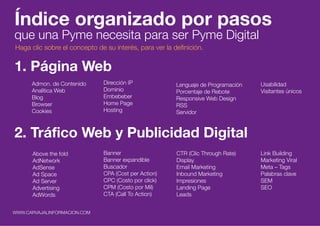 INDICE
Índice organizado por pasos
que una Pyme necesita para ser Pyme Digital
1. Página Web
Admon. de Contenido
Analítica Web
Blog
Browser
Cookies
Lenguaje de Programación
Porcentaje de Rebote
Responsive Web Design
RSS
Servidor
Usabilidad
Visitantes únicos
Dirección IP
Dominio
Embebeber
Home Page
Hosting
2. Tráfico Web y Publicidad Digital
Above the fold
AdNetwork
AdSense
Ad Space
Ad Server
Advertising
AdWords
CTR (Clic Through Rate)
Display
Email Marketing
Inbound Marketing
Impresiones
Landing Page
Leads
Link Building
Marketing Viral
Meta – Tags
Palabras clave
SEM
SEO
Banner
Banner expandible
Buscador
CPA (Cost per Action)
CPC (Costo por click)
CPM (Costo por Mil)
CTA (Call To Action)
WWW.CARVAJALINFORMACION.COM
Haga clic sobre el concepto de su interés, para ver la definición.
 
