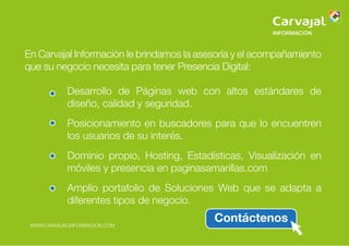 En Carvajal Información le brindamos la asesoría y el acompañamiento
que su negocio necesita para tener Presencia Digital:
Desarrollo de Páginas web con altos estándares de
diseño, calidad y seguridad.
Posicionamiento en buscadores para que lo encuentren
los usuarios de su interés.
Dominio propio, Hosting, Estadísticas, Visualización en
móviles y presencia en paginasamarillas.com
Amplio portafolio de Soluciones Web que se adapta a
diferentes tipos de negocio.
ContáctenosWWW.CARVAJALINFORMACION.COM
 