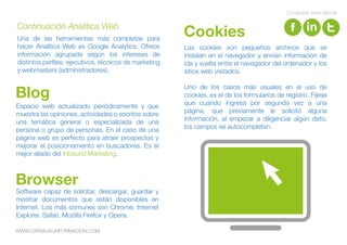 Software capaz de solicitar, descargar, guardar y
mostrar documentos que están disponibles en
Internet. Los más comunes son Chrome, Internet
Explorer, Safari, Mozilla Firefox y Opera.
Browser
Espacio web actualizado periódicamente y que
muestra las opiniones, actividades o escritos sobre
una temática general o especializada de una
persona o grupo de personas. En el caso de una
página web es perfecto para atraer prospectos y
mejorar el posicionamiento en buscadores. Es el
mejor aliado del Inbound Marketing.
Blog
Las cookies son pequeños archivos que se
instalan en el navegador y envían información de
ida y vuelta entre el navegador del ordenador y los
sitios web visitados.
Uno de los casos más usuales en el uso de
cookies, es el de los formularios de registro. Fíjese
que cuando ingresa por segunda vez a una
página, que previamente le solicitó alguna
información, al empezar a diligenciar algún dato,
los campos se autocompletan.
CookiesUna de las herramientas más completas para
hacer Analítica Web es Google Analytics. Ofrece
información agrupada según los intereses de
distintos perfiles: ejecutivos, técnicos de marketing
y webmasters (administradores).
Continuación Analítica Web
Compartir este eBook
WWW.CARVAJALINFORMACION.COM
 
