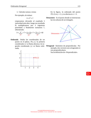 Ordenada–Ortogonal
O
115
4. Calcular sumas y restas
Por ejemplo, al evaluar:
3 × 52
+ 7
empezamos elevando al cuadrado 5
(prioridad más alta), luego ese resultado
lo multiplicamos por 3 (siguiente
prioridad) y ﬁnalmente sumamos 7,
obteniendo:
3 × 52
1ro
+ 7 = 3 × 25
2do
+ 7 = 75 + 7
3ro
= 82
Ordenada Dadas las coordenadas de un
punto en el plano, P(x,y ), la primera
coordenada (x) se llama abscisa y la se-
gunda coordenada (y ) se llama orde-
nada.
x
1 2 3 4
1
2
3
y
P(3,2)
En la ﬁgura, la ordenada del punto
P(3,2) es y = 2, y su abscisa es x = 3.
Ortocentro Es el punto donde se intersectan
las tres alturas de un triángulo.
Ortocentro
Ortogonal Sinónimo de perpendicular. Por
ejemplo, dos vectores son ortogonales si
son perpendiculares.
Vea la deﬁnición de «Perpendicular».
www.aprendematematicas.org.mx
Estrictamente prohibido el uso comercial de este material
 