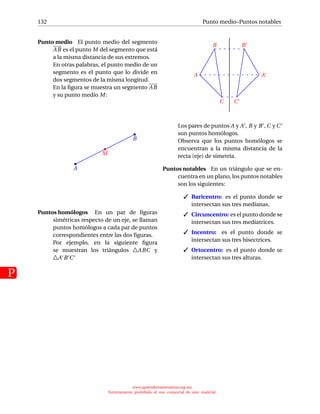 132
P
Punto medio–Puntos notables
Punto medio El punto medio del segmento
AB es el punto M del segmento que está
a la misma distancia de sus extremos.
En otras palabras, el punto medio de un
segmento es el punto que lo divide en
dos segmentos de la misma longitud.
En la ﬁgura se muestra un segmento AB
y su punto medio M:
A
B
M
Puntos homólogos En un par de ﬁguras
simétricas respecto de un eje, se llaman
puntos homólogos a cada par de puntos
correspondientes entre las dos ﬁguras.
Por ejemplo, en la siguiente ﬁgura
se muestran los triángulos ABC y
A B C
A
B
C
A
B
C
Los pares de puntos A y A , B y B , C y C
son puntos homólogos.
Observa que los puntos homólogos se
encuentran a la misma distancia de la
recta (eje) de simetría.
Puntos notables En un triángulo que se en-
cuentra en un plano, los puntos notables
son los siguientes:
 Baricentro: es el punto donde se
intersectan sus tres medianas.
 Circuncentro: es el punto donde se
intersectan sus tres mediatrices.
 Incentro: es el punto donde se
intersectan sus tres bisectrices.
 Ortocentro: es el punto donde se
intersectan sus tres alturas.
www.aprendematematicas.org.mx
Estrictamente prohibido el uso comercial de este material
 