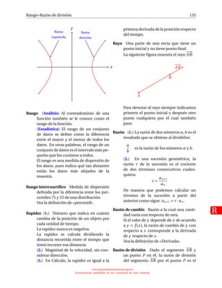 Rango–Razón de división
R
135
x
y
Rama
izquierda
Rama
derecha
Rango (Análisis) Al contradominio de una
función también se le conoce como el
rango de la función.
(Estadística) El rango de un conjunto
de datos se deﬁne como la diferencia
entre el mayor y el menor de todos los
datos. En otras palabras, el rango de un
conjunto de datos es el intervalo más pe-
queño que los contiene a todos.
El rango es una medida de dispersión de
los datos, pues indica qué tan distantes
están los datos más alejados de la
muestra.
Rango intercuartílico Medida de dispersión
deﬁnida por la diferencia entre los per-
centiles 75 y 25 de una distribución.
Vea la deﬁnición de «percentil».
Rapidez (1.) Número que indica en cuánto
cambia de la posición de un objeto por
cada unidad de tiempo.
La rapidez nunca es negativa.
La rapidez se calcula dividiendo la
distancia recorrida entre el tiempo que
tomó recorrer esa distancia.
(2.) Magnitud de la velocidad, sin con-
siderar dirección.
(3.) En Cálculo, la rapidez es igual a la
primera derivada de la posición respecto
del tiempo.
Rayo Una parte de una recta que tiene un
punto inicial y no tiene punto ﬁnal.
La siguiente ﬁgura muestra el rayo
−→
AB:
−→
AB
A
B
Para denotar al rayo siempre indicamos
primero el punto inicial y después otro
punto cualquiera por el cual también
pase.
Razón (1.) La razón de dos números a,b es el
resultado que se obtiene al dividirlos:
a
b
es la razón de los números a y b.
(2.) En una sucesión geométrica, la
razón r de la sucesión es el cociente
de dos términos consecutivos cuales-
quiera:
r =
an+1
an
De manera que podemos calcular un
término de la sucesión a partir del
anterior como sigue: an+1 = r · an .
Razón de cambio Razón a la cual una canti-
dad varía con respecto de otra.
Si el valor de y depende de x de acuerdo
a y = f (x), la razón de cambio de y con
respecto a x corresponde a la derivada
de y respecto de x.
Vea la deﬁnición de «Derivada».
Razón de división Dado el segmento AB y
un punto P en él, la razón de división
del segmento AB por el punto P es el
www.aprendematematicas.org.mx
Estrictamente prohibido el uso comercial de este material
 