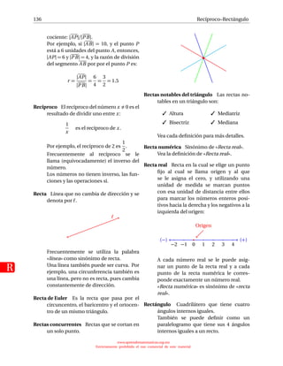 136
R
Recíproco–Rectángulo
cociente: |AP|/|PB|.
Por ejemplo, si |AB| = 10, y el punto P
está a 6 unidades del punto A, entonces,
|AP| = 6 y |PB| = 4, y la razón de división
del segmento AB por por el punto P es:
r =
|AP|
|PB|
=
6
4
=
3
2
= 1.5
Recíproco El recíproco del número x 0 es el
resultado de dividir uno entre x:
1
x
es el recíproco de x.
Por ejemplo, el recíproco de 2 es
1
2
.
Frecuentemente al recíproco se le
llama (equivocadamente) el inverso del
número.
Los números no tienen inverso, las fun-
ciones y las operaciones sí.
Recta Línea que no cambia de dirección y se
denota por .
Frecuentemente se utiliza la palabra
«línea» como sinónimo de recta.
Una línea también puede ser curva. Por
ejemplo, una circunferencia también es
una línea, pero no es recta, pues cambia
constantemente de dirección.
Recta de Euler Es la recta que pasa por el
circuncentro, el baricentro y el ortocen-
tro de un mismo triángulo.
Rectas concurrentes Rectas que se cortan en
un solo punto.
Rectas notables del triángulo Las rectas no-
tables en un triángulo son:
 Altura
 Bisectriz
 Mediatriz
 Mediana
Vea cada deﬁnición para más detalles.
Recta numérica Sinónimo de «Recta real».
Vea la deﬁnición de «Recta real».
Recta real Recta en la cual se elige un punto
ﬁjo al cual se llama origen y al que
se le asigna el cero, y utilizando una
unidad de medida se marcan puntos
con esa unidad de distancia entre ellos
para marcar los números enteros posi-
tivos hacia la derecha y los negativos a la
izquierda del origen:
(+)
−2 −1 0 1 2 3 4
(−)
Origen
A cada número real se le puede asig-
nar un punto de la recta real y a cada
punto de la recta numérica le corres-
ponde exactamente un número real.
«Recta numérica» es sinónimo de «recta
real».
Rectángulo Cuadrilátero que tiene cuatro
ángulos internos iguales.
También se puede deﬁnir como un
paralelogramo que tiene sus 4 ángulos
internos iguales a un recto.
www.aprendematematicas.org.mx
Estrictamente prohibido el uso comercial de este material
 