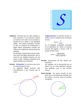aprendematematicas.org.mx
SEfrain Soto Apolinar
Satisfacer Decimos que un valor satisface a
una ecuación o a una función cuando
al sustituir este valor en la ecuación o
función ésta se reduce a una igualdad
válida. De manera semejante, cuando
se dan un conjunto de condiciones y
algún objeto matemático cumpla con
todas esas condiciones, decimos que las
satisface.
Por ejemplo, si imponemos como condi-
ción para una ﬁgura geométrica que la
suma de sus ángulos internos no sea
mayor a 200◦, cualquier triángulo en el
plano satisface esa condición.
Secante (Geometría) La secante a una curva
es una recta que la corta.
La siguiente ﬁgura muestra una
circunferencia y una secante que la
corta:
Secante
(Trigonometría) La función secante se
deﬁne como el recíproco de la función
coseno:
secα =
1
cosα
En el triángulo rectángulo mostrado
en la deﬁnición de «Seno» la función
secante del ángulo α menor a 90◦ se
puede escribir como:
secα =
hipotenusa
cateto opuesto
Sección Intersección de dos objetos ge-
ométricos.
Por ejemplo, de la intersección de un
plano con un cono podemos obtener
una parábola, que es una sección
cónica.
Sector circular Un sector circular es una
parte de la circunferencia limitada por
dos radios y un arco, como se muestra
enseguida:
α
 