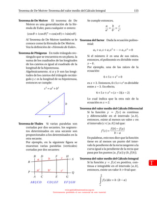 Teorema de De Moivre–Teorema del valor medio del Cálculo Integral
T
155
Teorema de De Moivre El teorema de De
Moivre es una generalización de la fór-
mula de Euler, para cualquier n entero:
(cosθ + i cosθ)n
= cos(nθ)+ i sin(nθ)
Al Teorema de De Moivre también se le
conoce como la fórmula de De Moivre.
Vea la deﬁnición de «Fórmula de Euler».
Teorema de Pitágoras En todo triángulo rec-
tángulo que se encuentra en un plano, la
suma de los cuadrados de las longitudes
de los catetos es igual al cuadrado de la
longitud de la hipotenusa.
Algebraicamente, si a y b son las longi-
tudes de los catetos del triángulo rectán-
gulo y c es la longitud de su hipotenusa,
entonces se cumple:
c2
= a2
+b2
c b
a
Teorema de Thales Si varias paralelas son
cortadas por dos secantes, los segmen-
tos determinados en una secante son
proporcionales a los determinados en la
otra secante.
Por ejemplo, en la siguiente ﬁgura se
muestran varias paralelas (verticales)
cortadas por dos secantes:
A
B
C
D
E
F
G
H
P Q
R
S
AB CD CD E F E F GH
a
a
b
b
c
c
Se cumple entonces,
a
a
=
b
b
=
c
c
Teorema del factor Dada la ecuación polino-
mial:
a0 + a1x + a2x2
+ ··· + an xn
= 0
Si el número k es una de sus raíces,
entonces, el polinomio es divisible entre
x − k.
Por ejemplo, una de las raíces de la
ecuación:
6 + 5x +x2
= 0
es x = 3. Entonces, 6+5x +x2 es divisible
entre x − 3. En efecto,
6 + 5x +x2
= (x − 3)(x − 2)
Lo cual indica que la otra raíz de la
ecuación es x = 2.
Teorema del valor medio del Cálculo Diferencial
Si la función y = f (x) es continua
y diferenciable en el intervalo [a,b],
entonces, existe al menos un valor c en
el intervalo (c ∈ [a,b]) tal que:
f (c) =
f (b) − f (a)
b − a
En palabras, esto nos dice que la función
tiene en al menos un punto del inter-
valo la pendiente de la recta tangente a la
curva igual a la pendiente de la recta que
pasa por los puntos (a, f (a)) y (b, f (b)).
Teorema del valor medio del Cálculo Integral
Si la función y = f (x) es positiva, con-
tinua e integrable en el intervalo [a,b],
entonces, existe un valor h  0 tal que:
b
a
f (x)dx = h · (b − a)
www.aprendematematicas.org.mx
Estrictamente prohibido el uso comercial de este material
 