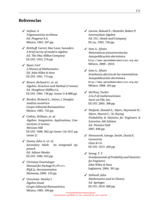 171
Referencias
 Anfossi, A.
Trigonometría rectilínea
Ed. Progreso S.A.
México, 1963. 207 pp.
 Birkhoff, Garret; Mac Lane, Saunders.
A brief survey of modern algebra
Ed. The Mac Millan Company
EE.UU. 1953. 276 pp.
 Boyer, Carl
A History of Mathematics
Ed. John Wiley  Sons
EE.UU. 1991. 715 pp.
 Brown, Richard G.; et. al.
Algebra: Structure and Method (2 tomos)
Ed. Houghton Mifﬂin Co.
EE.UU. 1994. 736 pp. (tomo 1)  888 pp.
 Burden, Richard L.; Faires, J. Douglas.
Análisis numérico
Grupo Editorial Iberoamérica
México, 1985. 732 pp.
 Collins, William, et. al.
Algebra: Integration, Applications, Con-
nections (2 tomos)
McGraw Hill
EE.UU. 1998. 862 pp (tomo 1) 1011 pp.
(tomo 2)
 Dossey, John A.; et. al.
Secondary Math: An integrated Ap-
proach
Ed. Adison Wesley
EE.UU. 1996. 935 pp.
 Christian Feuersänger
Manual for Package PGFPLOTS
LATEX2 documentation
Alemania, 2009. 133 pp.
 Grossman, Stanley I.
Álgebra lineal
Grupo Editorial Iberoamérica
México, 1983. 399 pp.
 Larson, Roland E.; Hostetler, Robert P.
Intermediate Algebra
Ed. D.C. Heath and Company
EE.uu. 1992. 726 pp.
 Soto A., Efraín
Matemáticas preuniversitarias
Autopublicación electrónica
http://www.aprendematematicas.org.mx/
México. 2008 – 2010.
 Soto A., Efraín
Enseñanza efectiva de las matemáticas
Autopublicación electrónica
http://www.aprendematematicas.org.mx/
México. 2008. 263 pp.
 McElroy, Tucker
A to Z of mathematicians
Facts on File, Inc.
EE.UU. 2005. 308 pp.
 Walpole, Ronald E.; Myers, Raymond H.;
Myers, Sharon L.; Ye, Keying
Probability  Statistics for Engineers 
Scientists, 8th Edition
Ed. Prentice Hall
2007, 848 pp.
 Wentworth, George; Smith, David E.
Geometría
Ginn  Co.
EE.UU. 1915. 469 pp.
 Soong, T. T.
Fundamentals of Probbility and Statistics
for Engineers
John Wiley  Sons
Inglaterra. 2004. 391 pp.
 Stillwell, John
Mathematics and its History
Ed. Springer
EE.UU. 2010. 660 pp.
www.aprendematematicas.org.mx
Estrictamente prohibido el uso comercial de este material
 