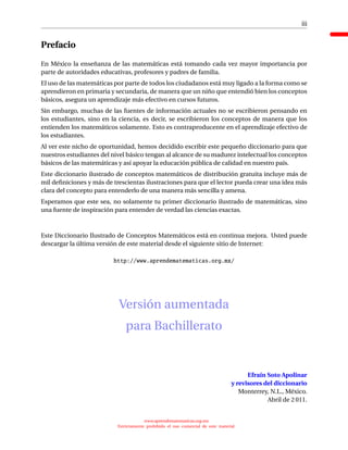iii
Prefacio
En México la enseñanza de las matemáticas está tomando cada vez mayor importancia por
parte de autoridades educativas, profesores y padres de familia.
El uso de las matemáticas por parte de todos los ciudadanos está muy ligado a la forma como se
aprendieron en primaria y secundaria, de manera que un niño que entendió bien los conceptos
básicos, asegura un aprendizaje más efectivo en cursos futuros.
Sin embargo, muchas de las fuentes de información actuales no se escribieron pensando en
los estudiantes, sino en la ciencia, es decir, se escribieron los conceptos de manera que los
entienden los matemáticos solamente. Esto es contraproducente en el aprendizaje efectivo de
los estudiantes.
Al ver este nicho de oportunidad, hemos decidido escribir este pequeño diccionario para que
nuestros estudiantes del nivel básico tengan al alcance de su madurez intelectual los conceptos
básicos de las matemáticas y así apoyar la educación pública de calidad en nuestro país.
Este diccionario ilustrado de conceptos matemáticos de distribución gratuita incluye más de
mil deﬁniciones y más de trescientas ilustraciones para que el lector pueda crear una idea más
clara del concepto para entenderlo de una manera más sencilla y amena.
Esperamos que este sea, no solamente tu primer diccionario ilustrado de matemáticas, sino
una fuente de inspiración para entender de verdad las ciencias exactas.
Este Diccionario Ilustrado de Conceptos Matemáticos está en continua mejora. Usted puede
descargar la última versión de este material desde el siguiente sitio de Internet:
http://www.aprendematematicas.org.mx/
Versión aumentada
para Bachillerato
Efraín Soto Apolinar
y revisores del diccionario
Monterrey, N.L., México.
Abril de 2 011.
www.aprendematematicas.org.mx
Estrictamente prohibido el uso comercial de este material
 