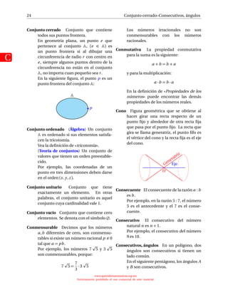 24
C
Conjunto cerrado–Consecutivos, ángulos
Conjunto cerrado Conjunto que contiene
todos sus puntos frontera.
En geometría plana, un punto e que
pertenece al conjunto , (e ∈ ) es
un punto frontera si al dibujar una
circunferencia de radio r con centro en
e, siempre algunos puntos dentro de la
circunferencia no están en el conjunto
, no importa cuan pequeño sea r.
En la siguiente ﬁgura, el punto p es un
punto frontera del conjunto :
p
Conjunto ordenado (Álgebra) Un conjunto
es ordenado si sus elementos satisfa-
cen la tricotomía.
Vea la deﬁnición de «tricotomía».
(Teoría de conjuntos) Un conjunto de
valores que tienen un orden preestable-
cido.
Por ejemplo, las coordenadas de un
punto en tres dimensiones deben darse
en el orden (x,y,z).
Conjunto unitario Conjunto que tiene
exactamente un elemento. En otras
palabras, el conjunto unitario es aquel
conjunto cuya cardinalidad vale 1.
Conjunto vacío Conjunto que contiene cero
elementos. Se denota con el símbolo ∅.
Conmensurable Decimos que los números
a,b diferentes de cero, son conmensu-
rables si existe un número racional p 0
tal que a = pb.
Por ejemplo, los números 7 5 y 3 5
son conmensurables, porque:
7 5 =
7
3
· 3 5
Los números irracionales no son
conmensurables con los números
racionales.
Conmutativa La propiedad conmutativa
para la suma es la siguiente:
a +b = b + a
y para la multiplicación:
a ·b = b · a
En la deﬁnición de «Propiedades de los
números» puede encontrar las demás
propiedades de los números reales.
Cono Figura geométrica que se obtiene al
hacer girar una recta respecto de un
punto ﬁjo y alrededor de otra recta ﬁja
que pasa por el punto ﬁjo. La recta que
gira se llama generatriz, el punto ﬁfo es
el vértice del cono y la recta ﬁja es el eje
del cono.
EjeGeneratriz
O
Consecuente El consecuente de la razón a : b
es b.
Por ejemplo, en la razón 5 : 7, el número
5 es el antecedente y el 7 es el conse-
cuente.
Consecutivo El consecutivo del número
natural n es n + 1.
Por ejemplo, el consecutivo del número
9 es 10.
Consecutivos, ángulos En un polígono, dos
ángulos son consecutivos si tienen un
lado común.
En el siguiente pentágono, los ángulos A
y B son consecutivos.
www.aprendematematicas.org.mx
Estrictamente prohibido el uso comercial de este material
 