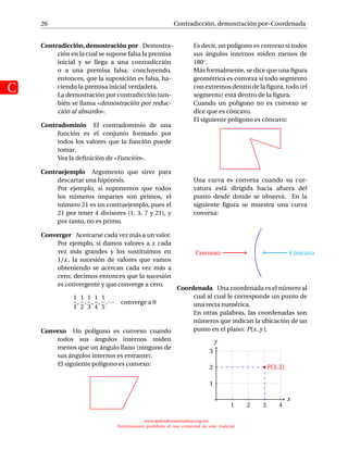 26
C
Contradicción, demostración por–Coordenada
Contradicción, demostración por Demostra-
ción en la cual se supone falsa la premisa
inicial y se llega a una contradicción
o a una premisa falsa, concluyendo,
entonces, que la suposición es falsa, ha-
ciendo la premisa inicial verdadera.
La demostración por contradicción tam-
bién se llama «demostración por reduc-
ción al absurdo».
Contradominio El contradominio de una
función es el conjunto formado por
todos los valores que la función puede
tomar.
Vea la deﬁnición de «Función».
Contraejemplo Argumento que sirve para
descartar una hipótesis.
Por ejemplo, si suponemos que todos
los números impartes son primos, el
número 21 es un contraejemplo, pues el
21 por tener 4 divisores (1, 3, 7 y 21), y
por tanto, no es primo.
Converger Acercarse cada vez más a un valor.
Por ejemplo, si damos valores a x cada
vez más grandes y los sustituimos en
1/x, la sucesión de valores que vamos
obteniendo se acercan cada vez más a
cero; decimos entonces que la sucesión
es convergente y que converge a cero.
1
1
,
1
2
,
1
3
,
1
4
,
1
5
,··· converge a 0
Convexo Un polígono es convexo cuando
todos sus ángulos internos miden
menos que un ángulo llano (ninguno de
sus ángulos internos es entrante).
El siguiente polígono es convexo:
Es decir, un polígono es convexo si todos
sus ángulos internos miden menos de
180◦.
Más formalmente, se dice que una ﬁgura
geométrica es convexa si todo segmento
con extremos dentro de la ﬁgura, todo (el
segmento) está dentro de la ﬁgura.
Cuando un polígono no es convexo se
dice que es cóncavo.
El siguiente polígono es cóncavo:
Una curva es convexa cuando su cur-
vatura está dirigida hacia afuera del
punto desde donde se observa. En la
siguiente ﬁgura se muestra una curva
convexa:
CóncavoConvexo
Coordenada Una coordenada es el número al
cual al cual le corresponde un punto de
una recta numérica.
En otras palabras, las coordenadas son
números que indican la ubicación de un
punto en el plano: P(x,y ).
x
1 2 3 4
1
2
3
y
P(3,2)
www.aprendematematicas.org.mx
Estrictamente prohibido el uso comercial de este material
 