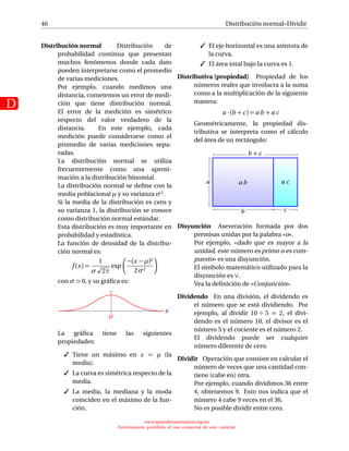 46
D
Distribución normal–Dividir
Distribución normal Distribución de
probabilidad continua que presentan
muchos fenómenos donde cada dato
pueden interpretarse como el promedio
de varias mediciones.
Por ejemplo, cuando medimos una
distancia, cometemos un error de medi-
ción que tiene distribución normal.
El error de la medición es simétrico
respecto del valor verdadero de la
distancia. En este ejemplo, cada
medición puede considerarse como el
promedio de varias mediciones sepa-
radas.
La distribución normal se utiliza
frecuentemente como una aproxi-
mación a la distribución binomial.
La distribución normal se deﬁne con la
media poblacional µ y su varianza σ2.
Si la media de la distribución es cero y
su varianza 1, la distribución se conoce
como distribución normal estándar.
Esta distribución es muy importante en
probabilidad y estadística.
La función de densidad de la distribu-
ción normal es:
f (x) =
1
σ 2π
exp
−(x − µ)2
2σ2
con σ  0, y su gráﬁca es:
x
µ
La gráﬁca tiene las siguientes
propiedades:
 Tiene un máximo en x = µ (la
media).
 La curva es simétrica respecto de la
media.
 La media, la mediana y la moda
coinciden en el máximo de la fun-
ción.
 El eje horizontal es una asíntota de
la curva.
 El área total bajo la curva es 1.
Distributiva (propiedad) Propiedad de los
números reales que involucra a la suma
como a la multiplicación de la siguiente
manera:
a · (b + c) = a b + a c
Geométricamente, la propiedad dis-
tributiva se interpreta como el cálculo
del área de un rectángulo:
a b a ca
b c
b + c
Disyunción Aseveración formada por dos
premisas unidas por la palabra «o».
Por ejemplo, «dado que es mayor a la
unidad, este número es primo o es com-
puesto» es una disyunción.
El símbolo matemático utilizado para la
disyunción es ∨.
Vea la deﬁnición de «Conjunción».
Dividendo En una división, el dividendo es
el número que se está dividiendo. Por
ejemplo, al dividir 10 ÷ 5 = 2, el divi-
dendo es el número 10, el divisor es el
número 5 y el cociente es el número 2.
El dividendo puede ser cualquier
número diferente de cero.
Dividir Operación que consiste en calcular el
número de veces que una cantidad con-
tiene (cabe en) otra.
Por ejemplo, cuando dividimos 36 entre
4, obtenemos 9. Esto nos indica que el
número 4 cabe 9 veces en el 36.
No es posible dividir entre cero.
www.aprendematematicas.org.mx
Estrictamente prohibido el uso comercial de este material
 