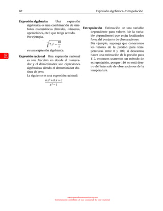 62
E
Expresión algebraica–Extrapolación
Expresión algebraica Una expresión
algebraica es una combinación de sím-
bolos matemáticos (literales, números,
operaciones, etc.) que tenga sentido.
Por ejemplo,
3
7x2 −
10
π
es una expresión algebraica.
Expresión racional Una expresión racional
es una fracción en donde el numera-
dor y el denominador son expresiones
algebraicas siendo el denominador dis-
tinta de cero.
La siguiente es una expresión racional:
a x2 +b x + c
x3 − 1
Extrapolación Estimación de una variable
dependiente para valores (de la varia-
ble dependiente) que están localizados
fuera del conjunto de observaciones.
Por ejemplo, suponga que conocemos
los valores de la presión para tem-
peraturas entre 0 y 100; si deseamos
hacer una estimación de la presión para
110, entonces usaremos un método de
extrapolación, porque 110 no está den-
tro del intervalo de observaciones de la
temperatura.
www.aprendematematicas.org.mx
Estrictamente prohibido el uso comercial de este material
 
