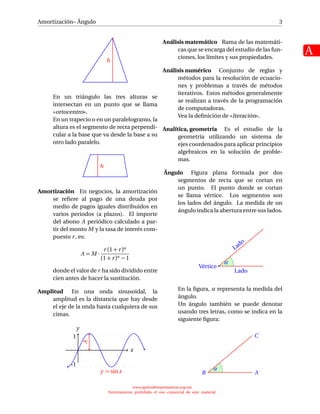 Amortización– Ángulo
A
3
h
En un triángulo las tres alturas se
intersectan en un punto que se llama
«ortocentro».
En un trapecio o en un paralelogramo, la
altura es el segmento de recta perpendi-
cular a la base que va desde la base a su
otro lado paralelo.
h
Amortización En negocios, la amortización
se reﬁere al pago de una deuda por
medio de pagos iguales distribuidos en
varios periodos (a plazos). El importe
del abono A periódico calculado a par-
tir del monto M y la tasa de interés com-
puesto r, es:
A = M ·
r (1 + r)n
(1 + r)n − 1
donde el valor de r ha sido dividido entre
cien antes de hacer la sustitución.
Amplitud En una onda sinusoidal, la
amplitud es la distancia que hay desde
el eje de la onda hasta cualquiera de sus
cimas.
x
y
y = sinx
1
-1
A
Análisis matemático Rama de las matemáti-
cas que se encarga del estudio de las fun-
ciones, los límites y sus propiedades.
Análisis numérico Conjunto de reglas y
métodos para la resolución de ecuacio-
nes y problemas a través de métodos
iterativos. Estos métodos generalmente
se realizan a través de la programación
de computadoras.
Vea la deﬁnición de «Iteración».
Analítica, geometría Es el estudio de la
geometría utilizando un sistema de
ejes coordenados para aplicar principios
algebraicos en la solución de proble-
mas.
Ángulo Figura plana formada por dos
segmentos de recta que se cortan en
un punto. El punto donde se cortan
se llama vértice. Los segmentos son
los lados del ángulo. La medida de un
ángulo indica la abertura entre sus lados.
Lado
Lado
Vértice
α
En la ﬁgura, α representa la medida del
ángulo.
Un ángulo también se puede denotar
usando tres letras, como se indica en la
siguiente ﬁgura:
C
AB
α
www.aprendematematicas.org.mx
Estrictamente prohibido el uso comercial de este material
 