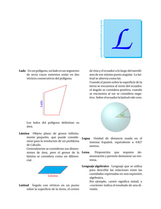 aprendematematicas.org.mx
LEfrain Soto Apolinar
Lado En un polígono, un lado es un segmento
de recta cuyos extremos están en dos
vértices consecutivos del polígono.
Lado
Los lados del polígono delimitan su
área.
Lámina Objeto plano de grosor inﬁnita-
mente pequeño, que puede conside-
rarse para la resolución de un problema
de Cálculo.
Generalmente se consideran sus dimen-
siones de área, pero el grosor de la
lámina se considera como un diferen-
cial.
Lámina
Latitud Ángulo con vértices en un punto
sobre la superﬁcie de la tierra, el centro
de ésta y el ecuador a lo largo del meridi-
ano de ese mismo punto angular. La lat-
itud se abrevia como lat.
Cuando el punto sobre la superﬁcie de la
tierra se encuentra al norte del ecuador,
el ángulo se considera positivo; cuando
se encuentra al sur se considera nega-
tivo. Sobre el ecuador la latitud vale cero.
lat
Legua Unidad de distancia usada en el
sistema Español, equivalente a 4 827
metros.
Lema Proposición que requiere de-
mostración y permite demostrar un teo-
rema.
Lenguaje algebraico Lenguaje que se utiliza
para describir las relaciones entre las
cantidades expresadas en una expresión
algebraica.
Por ejemplo, «semi» signiﬁca mitad, y
«cociente» indica el resultado de una di-
visión.
 