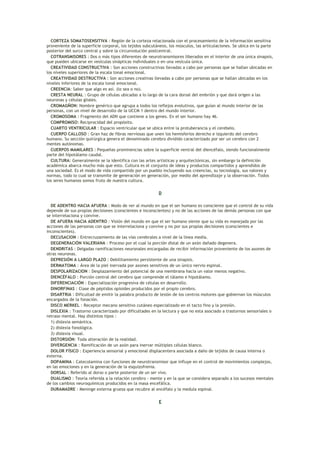 CORTEZA SOMATOSENSITIVA : Región de la corteza relacionada con el procesamiento de la información sensitiva
proveniente de la superficie corporal, los tejidos subcutáneos, los músculos, las articulaciones. Se ubica en la parte
posterior del surco central y sobre la circunvolución postcentral.
  COTRANSMISORES : Dos o más tipos diferentes de neurotransmisores liberados en el interior de una única sinapsis,
que pueden ubicarse en vesículas sinápticas individuales o en una vesícula única.
  CREATIVIDAD CONSTRUCTIVA : Son acciones constructivas llevadas a cabo por personas que se hallan ubicadas en
los niveles superiores de la escala tonal emocional.
  CREATIVIDAD DESTRUCTIVA : Son acciones creativas llevadas a cabo por personas que se hallan ubicadas en los
niveles inferiores de la escala tonal emocional.
  CREENCIA: Saber que algo es así. (lo sea o no).
  CRESTA NEURAL : Grupo de células ubicadas a lo largo de la cara dorsal del embrión y que dará origen a las
neuronas y células gliales.
  CROMAGÑON: Nombre genérico que agrupa a todos los reflejos evolutivos, que guían al mundo interior de las
personas, con un nivel de desarrollo de la UCCM 1 dentro del mundo interior.
  CROMOSOMA : Fragmento del ADN que contiene a los genes. En el ser humano hay 46.
  COMPROMISO: Reciprocidad del propósito.
  CUARTO VENTRICULAR : Espacio ventricular que se ubica entre la protuberancia y el cerebelo.
  CUERPO CALLOSO : Gran haz de fibras nerviosas que unen los hemisferios derecho e izquierdo del cerebro
humano. Su sección quirúrgica genera el denominado cerebro dividido caracterizado por ser un cerebro con 2
mentes autónomas.
  CUERPOS MAMILARES : Pequeñas prominencias sobre la superficie ventral del diencéfalo, siendo funcionalmente
parte del hipotálamo caudal.
  CULTURA: Generalmente se la identifica con las artes artísticas y arquitectónicas, sin embargo la definición
académica abarca mucho más que esto. Cultura es el conjunto de ideas y productos compartidos y aprendidos de
una sociedad. Es el modo de vida compartido por un pueblo incluyendo sus creencias, su tecnología, sus valores y
normas, todo lo cual se transmite de generación en generación, por medio del aprendizaje y la observación. Todos
los seres humanos somos fruto de nuestra cultura.

                                                          D

  DE ADENTRO HACIA AFUERA : Modo de ver al mundo en que el ser humano es consciente que el control de su vida
depende de sus propias decisiones (conscientes e inconscientes) y no de las acciones de las demás personas con que
se interrelaciona y convive.
  DE AFUERA HACIA ADENTRO : Visión del mundo en que el ser humano siente que su vida es manejada por las
acciones de las personas con que se interrelaciona y convive y no por sus propias decisiones (conscientes e
inconscientes).
  DECUSACION : Entrecruzamiento de las vías cerebrales a nivel de la línea media.
  DEGENERACIÓN VALERIANA : Proceso por el cual la porción distal de un axón dañado degenera.
  DENDRITAS : Delgadas ramificaciones neuronales encargadas de recibir información proveniente de los axones de
otras neuronas.
  DEPRESIÓN A LARGO PLAZO : Debilitamiento persistente de una sinapsis.
  DERMATOMA : Área de la piel inervada por axones sensitivos de un único nervio espinal.
  DESPOLARIZACION : Desplazamiento del potencial de una membrana hacia un valor menos negativo.
  DIENCÉFALO : Porción central del cerebro que comprende el tálamo e hipotálamo.
  DIFERENCIACIÓN : Especialización progresiva de células en desarrollo.
  DINORFINAS : Clase de péptidos opioides producidos por el propio cerebro.
  DISARTRIA : Dificultad de emitir la palabra producto de lesión de los centros motores que gobiernan los músculos
encargados de la fonación.
  DISCO MERKEL : Receptor mecano sensitivo cutáneo especializado en el tacto fino y la presión.
  DISLEXIA : Trastorno caracterizado por dificultades en la lectura y que no esta asociado a trastornos sensoriales o
retraso mental. Hay distintos tipos :
  1) dislexia semántica.
  2) dislexia fonológica.
  3) dislexia visual.
  DISTORSIÓN: Toda alteración de la realidad.
  DIVERGENCIA : Ramificación de un axón para inervar múltiples células blanco.
  DOLOR FÍSICO : Experiencia sensorial y emocional displacentera asociada a daño de tejidos de causa interna o
externa.
  DOPAMINA : Catecolamina con funciones de neurotransmisor que influye en el control de movimientos complejos,
en las emociones y en la generación de la esquizofrenia.
  DORSAL : Referido al dorso o parte posterior de un ser vivo.
  DUALISMO : Teoría referida a la relación cerebro - mente y en la que se considera separado a los sucesos mentales
de los cambios neuroquímicos producidos en la masa encefálica.
  DURAMADRE : Meninge externa gruesa que recubre al encéfalo y la medula espinal.

                                                          E
 