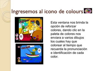 Ingresemos al icono de colours
                Esta ventana nos brinda la
                opción de reforzar
                colores, dando clic en la
                paleta de colores nos
                enviara a varios dibujos
                los cuales hay que
                colorear al tiempo que
                recuerda la pronunciación
                e identificación de cada
                color.
 