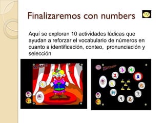 Finalizaremos con numbers
Aquí se exploran 10 actividades lúdicas que
ayudan a reforzar el vocabulario de números en
cuanto a identificación, conteo, pronunciación y
selección
 