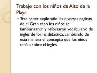 Trabajo con los niños de Alto de la
Playa
   Tras haber explorado las diversas paginas
    de el Gran caco los niños se
    familiarizaron y reforzaron vocabulario de
    ingles de forma didáctica, cambiando de
    esta manera el concepto que los niños
    tenían sobre el inglés.
 