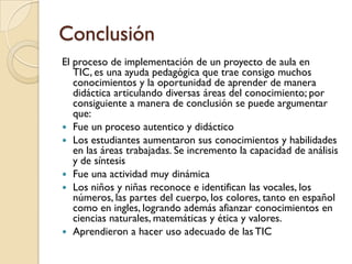 Conclusión
El proceso de implementación de un proyecto de aula en
   TIC, es una ayuda pedagógica que trae consigo muchos
   conocimientos y la oportunidad de aprender de manera
   didáctica articulando diversas áreas del conocimiento; por
   consiguiente a manera de conclusión se puede argumentar
   que:
 Fue un proceso autentico y didáctico
 Los estudiantes aumentaron sus conocimientos y habilidades
   en las áreas trabajadas. Se incremento la capacidad de análisis
   y de síntesis
 Fue una actividad muy dinámica
 Los niños y niñas reconoce e identifican las vocales, los
   números, las partes del cuerpo, los colores, tanto en español
   como en ingles, logrando además afianzar conocimientos en
   ciencias naturales, matemáticas y ética y valores.
 Aprendieron a hacer uso adecuado de las TIC
 