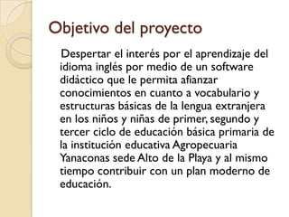 Objetivo del proyecto
 Despertar el interés por el aprendizaje del
 idioma inglés por medio de un software
 didáctico que le permita afianzar
 conocimientos en cuanto a vocabulario y
 estructuras básicas de la lengua extranjera
 en los niños y niñas de primer, segundo y
 tercer ciclo de educación básica primaria de
 la institución educativa Agropecuaria
 Yanaconas sede Alto de la Playa y al mismo
 tiempo contribuir con un plan moderno de
 educación.
 