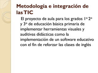 Metodología e integración de
las TIC
  El proyecto de aula para los grados 1o 2o
 y 3o de educación básica primaria de
 implementar herramientas visuales y
 auditivas didácticas como la
 implementación de un software educativo
 con el fin de reforzar las clases de inglés
 