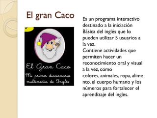 El gran Caco   Es un programa interactivo
               destinado a la iniciación
               Básica del inglés que lo
               pueden utilizar 5 usuarios a
               la vez.
               Contiene actividades que
               permiten hacer un
               reconocimiento oral y visual
               a la vez, como
               colores, animales, ropa, alime
               nto, el cuerpo humano y los
               números para fortalecer el
               aprendizaje del ingles.
 