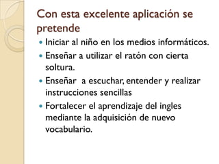 Con esta excelente aplicación se
pretende
 Iniciar al niño en los medios informáticos.
 Enseñar a utilizar el ratón con cierta
  soltura.
 Enseñar a escuchar, entender y realizar
  instrucciones sencillas
 Fortalecer el aprendizaje del ingles
  mediante la adquisición de nuevo
  vocabulario.
 
