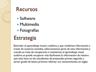 Recursos
    Software
    Multimedia
    Fotografías

Estrategia
Estimular el aprendizaje visual y auditivo, y que recibimos información a
través de nuestros sentidos, seleccionamos parte de esta información y
cuando se trata de recuperarla si mezclamos el aprendizaje visual
auditivo se puede recuperar más fácilmente la información de manera
que esto hace en los estudiantes de preescolar, primer, segundo y
tercer grado de básica primaria reforzar sus conocimientos en ingles.
 