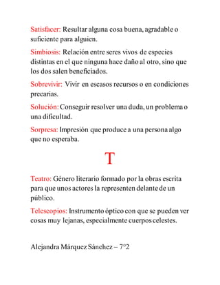 Satisfacer: Resultar alguna cosa buena, agradable o
suficiente para alguien.
Simbiosis: Relación entre seres vivos de especies
distintas en el que ninguna hace daño al otro, sino que
los dos salen beneficiados.
Sobrevivir: Vivir en escasos recursos o en condiciones
precarias.
Solución:Conseguir resolver una duda, un problemao
una dificultad.
Sorpresa: Impresión que producea una personaalgo
que no esperaba.
T
Teatro: Género literario formado por la obras escrita
para que unos actores la representen delantede un
público.
Telescopios: Instrumento óptico con que se pueden ver
cosas muy lejanas, especialmente cuerposcelestes.
Alejandra MárquezSánchez – 7°2
 