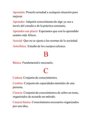 Apostarle: Ponerleseriedad a cualquiersituación para
mejorar.
Aprender: Adquirir conocimiento de algo ya sea a
través del estudio o de la práctica constante.
Aprendercon placer: Esperamos que con lo aprendido
seamos más felices.
Asocial: Que no se ajusta a las normas de la sociedad.
Astrofísica: Estudio de los cuerpos celestes.
B
Básica: Fundamentalo necesario.
C
Cadena: Conjuntode conocimientos.
Cerebro: Conjuntode capacidadesmentales de una
persona.
Ciencia: Conjuntode conocimientos de sobre un tema,
organizados de acuerdo un método.
Ciencia básica: Conocimientosnecesarios organizados
por una idea.
 