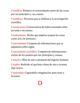 Científico: Relativo al conocimiento cierto de las cosas
por sus principios y sus causas.
Científicos: Personas que se dedican a la investigación
científica.
Conclusiones: Consecuenciade haberrazonado sobre
un tema o un asunto.
Conformismo: Hecho que implica aceptar las cosas
como son, sin protestar.
Conocimiento:Conjunto de informaciones que se
adquieren sobre algún.
Conocimiento científico: Conjuntode informaciones
ciertas de los asuntos por sus principios y causas.
Creación: Obra de arte o producto del ingenio humano.
Creador: Referido al que hace obras de arte o inventa
algo nuevo.
Creatividad: Capacidad e imaginación para crear o
inventar.
D
 