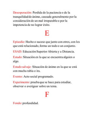 Desesperación: Perdida de la paciencia o de la
tranquilidadde ánimo, causada generalmente por la
consideración de un mal irreparableo por la
impotencia de no lograr éxito.
E
Episodio: Hecho o suceso que junto con otros, con los
que está relacionado,forma un todo o un conjunto.
ESAD: EducaciónSuperior Abierta y a Distancia.
Estado: Situación en la que se encuentraalguien o
algo.
Estado salvaje: Situación de ánimo en la que se está
con mucha rabia o ira.
Evento: Acto social programado.
Experimento: pruebaque se hace para estudiar,
observar o averiguar sobre un tema.
F
Fondo:profundidad.
 