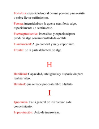 Fortaleza:capacidad moral de una personapara resistir
o sobre llevar sufrimientos.
Fuerza: intensidad con la que se manifiesta algo,
especialmente un sentimiento.
Fuerza productiva: intensidad y capacidad para
producir algo con un resultado favorable.
Fundamental:Algo esencial y muy importante.
Frontal:de la parte delanterade algo.
H
Habilidad: Capacidad, inteligencia y disposición para
realizar algo.
Habitual: que se hace por costumbre o habito.
I
Ignorancia: Falta general de instrucción o de
conocimiento.
Improvisación: Acto de improvisar.
 