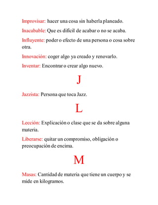 Improvisar: hacer una cosa sin haberlaplaneado.
Inacabable: Que es difícil de acabar o no se acaba.
Influyente: podero efecto de una persona o cosa sobre
otra.
Innovación: coger algo ya creado y renovarlo.
Inventar: Encontraro crear algo nuevo.
J
Jazzista: Persona que toca Jazz.
L
Lección: Explicación o clase que se da sobre alguna
materia.
Liberarse: quitar un compromiso, obligación o
preocupación de encima.
M
Masas: Cantidad de materia que tiene un cuerpo y se
mide en kilogramos.
 